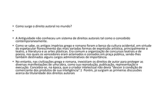 • Como surge o direito autoral no mundo?
•
• A Antiguidade não conheceu um sistema de direitos autorais tal como o concebido
contemporaneamente.
• Como se sabe, os antigos impérios grego e romano foram o berço da cultura ocidental, em virtude
do espetacular florescimento das mais variadas formas de expressão artística, principalmente o
teatro, a literatura e as artes plásticas. Era comum a organização de concursos teatrais e de
poesia, nos quais os vencedores eram aclamados e coroados em praça pública, sendo-lhes
também destinados alguns cargos administrativos de importância.
• No entanto, nas civilizações grega e romana, inexistiam os direitos de autor para proteger as
diversas manifestações de uma obra, como sua reprodução, publicação, representação e
execução. Concebia-se, na época, que o criador intelectual não devia “descer à condição de
comerciante dos produtos de sua inteligência”.1 Porém, já surgiam as primeiras discussões
acerca da titularidade dos direitos autorais
 