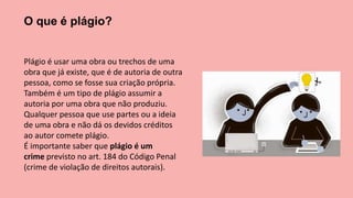 O que é plágio?
Plágio é usar uma obra ou trechos de uma
obra que já existe, que é de autoria de outra
pessoa, como se fosse sua criação própria.
Também é um tipo de plágio assumir a
autoria por uma obra que não produziu.
Qualquer pessoa que use partes ou a ideia
de uma obra e não dá os devidos créditos
ao autor comete plágio.
É importante saber que plágio é um
crime previsto no art. 184 do Código Penal
(crime de violação de direitos autorais).
 