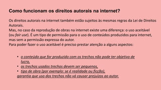 Como funcionam os direitos autorais na internet?
Os direitos autorais na internet também estão sujeitos às mesmas regras da Lei de Direitos
Autorais.
Mas, no caso da reprodução de obras na internet existe uma diferença: o uso aceitável
(ou fair use). É um tipo de permissão para o uso de conteúdos produzidos para internet,
mas sem a permissão expressa do autor.
Para poder fazer o uso aceitável é preciso prestar atenção a alguns aspectos:
• o conteúdo que for produzido com os trechos não pode ter objetivo de
lucro,
• os trechos usados trechos devem ser pequenos,
• tipo de obra (por exemplo: se é realidade ou ficção),
garantia que uso dos trechos não vá causar prejuízos ao autor.
 