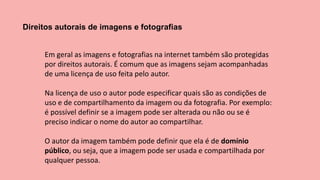 Direitos autorais de imagens e fotografias
Em geral as imagens e fotografias na internet também são protegidas
por direitos autorais. É comum que as imagens sejam acompanhadas
de uma licença de uso feita pelo autor.
Na licença de uso o autor pode especificar quais são as condições de
uso e de compartilhamento da imagem ou da fotografia. Por exemplo:
é possível definir se a imagem pode ser alterada ou não ou se é
preciso indicar o nome do autor ao compartilhar.
O autor da imagem também pode definir que ela é de domínio
público, ou seja, que a imagem pode ser usada e compartilhada por
qualquer pessoa.
 