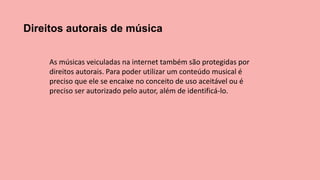 Direitos autorais de música
As músicas veiculadas na internet também são protegidas por
direitos autorais. Para poder utilizar um conteúdo musical é
preciso que ele se encaixe no conceito de uso aceitável ou é
preciso ser autorizado pelo autor, além de identificá-lo.
 