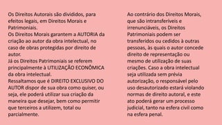 Os Direitos Autorais são divididos, para
efeitos legais, em Direitos Morais e
Patrimoniais.
Os Direitos Morais garantem a AUTORIA da
criação ao autor da obra intelectual, no
caso de obras protegidas por direito de
autor.
Já os Direitos Patrimoniais se referem
principalmente à UTILIZAÇÃO ECONÔMICA
da obra intelectual.
Ressaltamos que é DIREITO EXCLUSIVO DO
AUTOR dispor de sua obra como quiser, ou
seja, ele poderá utilizar sua criação da
maneira que desejar, bem como permitir
que terceiros a utilizem, total ou
parcialmente.
Ao contrário dos Direitos Morais,
que são intransferíveis e
irrenunciáveis, os Direitos
Patrimoniais podem ser
transferidos ou cedidos à outras
pessoas, às quais o autor concede
direito de representação ou
mesmo de utilização de suas
criações. Caso a obra intelectual
seja utilizada sem prévia
autorização, o responsável pelo
uso desautorizado estará violando
normas de direito autoral, e este
ato poderá gerar um processo
judicial, tanto na esfera civil como
na esfera penal.
 