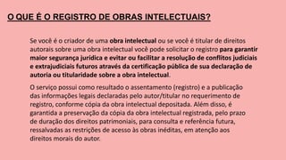 O QUE É O REGISTRO DE OBRAS INTELECTUAIS?
Se você é o criador de uma obra intelectual ou se você é titular de direitos
autorais sobre uma obra intelectual você pode solicitar o registro para garantir
maior segurança jurídica e evitar ou facilitar a resolução de conflitos judiciais
e extrajudiciais futuros através da certificação pública de sua declaração de
autoria ou titularidade sobre a obra intelectual.
O serviço possui como resultado o assentamento (registro) e a publicação
das informações legais declaradas pelo autor/titular no requerimento de
registro, conforme cópia da obra intelectual depositada. Além disso, é
garantida a preservação da cópia da obra intelectual registrada, pelo prazo
de duração dos direitos patrimoniais, para consulta e referência futura,
ressalvadas as restrições de acesso às obras inéditas, em atenção aos
direitos morais do autor.
 