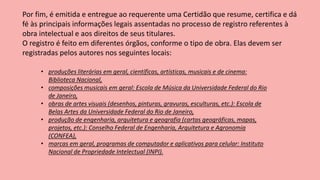 Por fim, é emitida e entregue ao requerente uma Certidão que resume, certifica e dá
fé às principais informações legais assentadas no processo de registro referentes à
obra intelectual e aos direitos de seus titulares.
O registro é feito em diferentes órgãos, conforme o tipo de obra. Elas devem ser
registradas pelos autores nos seguintes locais:
• produções literárias em geral, científicas, artísticas, musicais e de cinema:
Biblioteca Nacional,
• composições musicais em geral: Escola de Música da Universidade Federal do Rio
de Janeiro,
• obras de artes visuais (desenhos, pinturas, gravuras, esculturas, etc.): Escola de
Belas Artes da Universidade Federal do Rio de Janeiro,
• produção de engenharia, arquitetura e geografia (cartas geográficas, mapas,
projetos, etc.): Conselho Federal de Engenharia, Arquitetura e Agronomia
(CONFEA),
• marcas em geral, programas de computador e aplicativos para celular: Instituto
Nacional de Propriedade Intelectual (INPI).
 