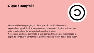 O que é copyleft?
Ao contrário de copyright, as obras que são sinalizadas com a
expressão copyleft indicam que o autor cedeu seus direitos autorais, ou
seja, o autor abriu de alguns direitos sobre a obra.
Nesse caso pode ser permitido o uso, compartilhamento, modificação e
cópia do conteúdo, conforme as permissões que foram dadas pelo autor.
 