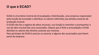 O que é ECAD?
ECAD é o Escritório Central de Arrecadação e Distribuição, uma empresa responsável
pela função de arrecadar e distribuir os valores referentes aos direitos autorais de
produção musical.
O ECAD não faz o registro de obras musicais, sua função é controlar e acompanhar o
uso da obra musical dos seus associados. Depois que é feita a arrecadação o ECAD
distribui os valores dos direitos autorais aos músicos.
Para participar do ECAD é preciso se associar a alguma das associações que fazem
parte da empresa.
 