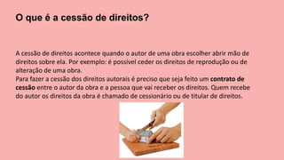 O que é a cessão de direitos?
A cessão de direitos acontece quando o autor de uma obra escolher abrir mão de
direitos sobre ela. Por exemplo: é possível ceder os direitos de reprodução ou de
alteração de uma obra.
Para fazer a cessão dos direitos autorais é preciso que seja feito um contrato de
cessão entre o autor da obra e a pessoa que vai receber os direitos. Quem recebe
do autor os direitos da obra é chamado de cessionário ou de titular de direitos.
 