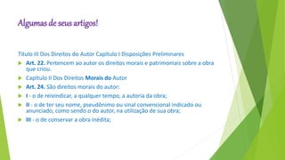 Algumas de seus artigos!
Título III Dos Direitos do Autor Capítulo I Disposições Preliminares
 Art. 22. Pertencem ao autor os direitos morais e patrimoniais sobre a obra
que criou.
 Capítulo II Dos Direitos Morais do Autor
 Art. 24. São direitos morais do autor:
 I - o de reivindicar, a qualquer tempo, a autoria da obra;
 II - o de ter seu nome, pseudônimo ou sinal convencional indicado ou
anunciado, como sendo o do autor, na utilização de sua obra;
 III - o de conservar a obra inédita;
 