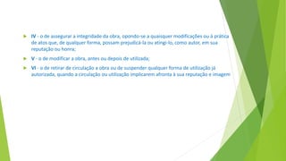  IV - o de assegurar a integridade da obra, opondo-se a quaisquer modificações ou à prática
de atos que, de qualquer forma, possam prejudicá-la ou atingi-lo, como autor, em sua
reputação ou honra;
 V - o de modificar a obra, antes ou depois de utilizada;
 VI - o de retirar de circulação a obra ou de suspender qualquer forma de utilização já
autorizada, quando a circulação ou utilização implicarem afronta à sua reputação e imagem
 