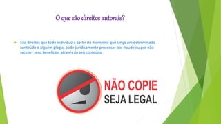 O que são direitos autorais?
 São direitos que todo individuo a partir do momento que lança um determinado
conteúdo e alguém plagia, pode juridicamente processar por fraude ou por não
receber seus benefícios através do seu conteúdo.
 
