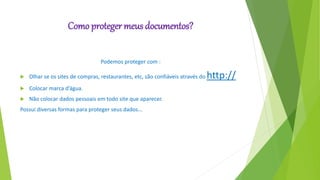 Como proteger meus documentos?
Podemos proteger com :
 Olhar se os sites de compras, restaurantes, etc, são confiáveis através do http://
 Colocar marca d’água.
 Não colocar dados pessoais em todo site que aparecer.
Possui diversas formas para proteger seus dados...
 