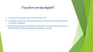 O que fazer caso seja plagiado?
 A primeira coisa a fazer é abrir um B.O na policia civil.
 Em seguida, verificar se compraram alguma coisa no cartão através dos boletos para
comprovar na delegacia.
 Comunicar aos Serviço de Proteção ao Crédito (SPC), Serviço Central de Proteção ao
Crédito (SCPC) e Serasa, dizendo que foi roubado ou clonado.
 