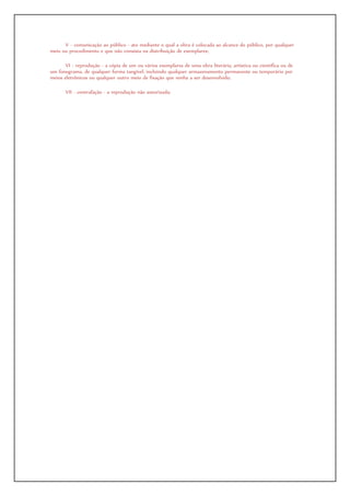 V - comunicação ao público - ato mediante o qual a obra é colocada ao alcance do público, por qualquer
meio ou procedimento e que não consista na distribuição de exemplares;
VI - reprodução - a cópia de um ou vários exemplares de uma obra literária, artística ou científica ou de
um fonograma, de qualquer forma tangível, incluindo qualquer armazenamento permanente ou temporário por
meios eletrônicos ou qualquer outro meio de fixação que venha a ser desenvolvido;
VII - contrafação - a reprodução não autorizada;
 