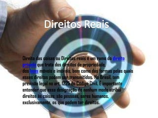 Direito das coisas ou Direitos reais é um ramo do direito
privado que trata dos direitos de propriedade,
dos bens móveis e imóveis, bem como das formas pelas quais
esses direitos podem ser transmitidos. No Brasil, tem
previsão legal no art. 1225 do Código Civil. É importante
entender que essa designação de nenhum modo atribui
direitos às coisas: são pessoas, seres humanos,
exclusivamente, os que podem ter direitos.
 