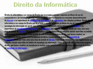 Direito da informática é um campo do Direito que se propõe a estudar aspectos jurídicos do uso de
computadores e da tecnologia da informação em geral, com fundamento no crescente desenvolvimento
da Internet e na importância da tecnologia da informação e da informática nas relações jurídicas, Direito da
informática é um campo do Direito que se propõe a estudar aspectos jurídicos do uso de computadores e da
tecnologia da informação em geral, com fundamento no crescente desenvolvimento da Internet e na
importância da tecnologia da informação e da informática nas relações jurídicas, sendo por isso, uma nova
área do estudo do Direito. O Direito da Informática visa regulamentar as relações sociais ocorridas no âmbito
da tecnologia da informação. Trata-se pois de uma evolução do próprio direito, que busca resolver os
complexos (e muitas vezes novos) problemas jurídicos ocasionados no âmbito da sociedade da
informação.sendo por isso, uma nova área do estudo do Direito. O Direito da Informática visa regulamentar as
relações sociais ocorridas no âmbito da tecnologia da informação. Trata-se pois de uma evolução do próprio
direito, que busca resolver os complexos (e muitas vezes novos) problemas jurídicos ocasionados no âmbito
da sociedade da informação.
 