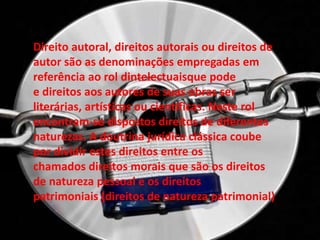 Direito autoral, direitos autorais ou direitos de
autor são as denominações empregadas em
referência ao rol dintelectuaisque pode
e direitos aos autores de suas obras ser
literárias, artísticas ou científicas. Neste rol
encontram-se dispostos direitos de diferentes
naturezas. A doutrina jurídica clássica coube
por dividir estes direitos entre os
chamados direitos morais que são os direitos
de natureza pessoal e os direitos
patrimoniais (direitos de natureza patrimonial)
 