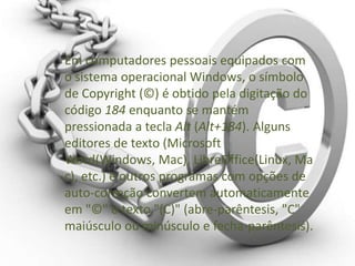 Em computadores pessoais equipados com
o sistema operacional Windows, o símbolo
de Copyright (©) é obtido pela digitação do
código 184 enquanto se mantém
pressionada a tecla Alt (Alt+184). Alguns
editores de texto (Microsoft
Word(Windows, Mac), LibreOffice(Linux, Ma
c), etc.) e outros programas com opções de
auto-correção convertem automaticamente
em "©" o texto "(C)" (abre-parêntesis, "C"
maiúsculo ou minúsculo e fecha-parêntesis).
 
