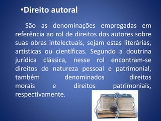 •Direito autoral
São as denominações empregadas em
referência ao rol de direitos dos autores sobre
suas obras intelectuais, sejam estas literárias,
artísticas ou científicas. Segundo a doutrina
jurídica clássica, nesse rol encontram-se
direitos de natureza pessoal e patrimonial,
também denominados direitos
morais e direitos patrimoniais,
respectivamente.
 