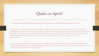 Quais os tipos?
• Os direitos autorais são divididos, para efeitos legais, em direitos morais e patrimoniais.
• Os direitos morais asseguram a autoria da criação ao autor da obra intelectual, no caso de obras
protegidas por direito de autor. Já os direitos patrimoniais são aqueles que se referem principalmente
à utilização econômica da obra intelectual(teatro, músicas). É direito exclusivo do autor utilizar sua
obra criativa da maneira que quiser, bem como permitir que terceiros a utilizem, total ou
parcialmente.
• Ao contrário dos direitos morais, que são intransferíveis e irrenunciáveis, os direitos patrimoniais
podem ser transferidos ou cedidos a outras pessoas, às quais o autor concede direito de representação
ou mesmo de utilização de suas criações.
 