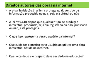 Direitos autorais das obras na internet
• A atual legislação brasileira protege qualquer tipo de
informação produzida no país, seja ela virtual ou não
• A lei nº 9.610 dispõe que qualquer tipo de produção
intelectual produzida, seja ela registrada ou não, publicada
ou não, está protegida
• O que isso representa para o usuário da internet?
• Que cuidados é preciso ter o usuário ao utilizar uma obra
intelectual obtida na internet?
• Qual o cuidado e o preparo deve ser dado na educação?
 