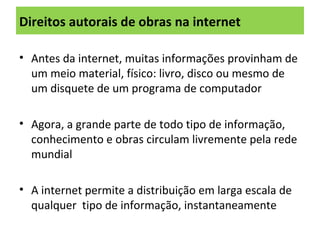 Direitos autorais de obras na internet
• Antes da internet, muitas informações provinham de
um meio material, físico: livro, disco ou mesmo de
um disquete de um programa de computador
• Agora, a grande parte de todo tipo de informação,
conhecimento e obras circulam livremente pela rede
mundial
• A internet permite a distribuição em larga escala de
qualquer tipo de informação, instantaneamente
 