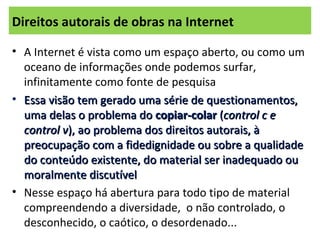 Direitos autorais de obras na Internet
• A Internet é vista como um espaço aberto, ou como um
oceano de informações onde podemos surfar,
infinitamente como fonte de pesquisa
• Essa visão tem gerado uma série de questionamentos,Essa visão tem gerado uma série de questionamentos,
uma delas o problema douma delas o problema do copiar-colarcopiar-colar ((control c econtrol c e
control vcontrol v), ao problema dos direitos autorais, à), ao problema dos direitos autorais, à
preocupação com a fidedignidade ou sobre a qualidadepreocupação com a fidedignidade ou sobre a qualidade
do conteúdo existente, do material ser inadequado oudo conteúdo existente, do material ser inadequado ou
moralmente discutívelmoralmente discutível
• Nesse espaço há abertura para todo tipo de material
compreendendo a diversidade, o não controlado, o
desconhecido, o caótico, o desordenado...
 