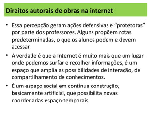 Direitos autorais de obras na internet
• Essa percepção geram ações defensivas e “protetoras”
por parte dos professores. Alguns propõem rotas
predeterminadas, o que os alunos podem e devem
acessar
• A verdade é que a Internet é muito mais que um lugar
onde podemos surfar e recolher informações, é um
espaço que amplia as possibilidades de interação, de
compartilhamento de conhecimentos.
• É um espaço social em contínua construção,
basicamente artificial, que possibilita novas
coordenadas espaço-temporais
 