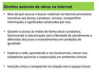 • Mais do que acessar e buscar materiais na Internet precisamos
incentivar aos alunos a produzir, veicular, compartilhar
informações e significados construídos por eles
• Garantir o acesso às mídias de forma ativa e produtiva,
favorecendo a comunicação com a liberdade de atendimento a
diferentes discursos e entendimentos em condições de
igualdade
• Explorar a rede, aprendendo a nos localizarmos, mover-nos,
estabelecer parcerias e cooperações em ambientes virtuais
• Inserção crítica e competente na relação com o espaço virtual
Direitos autorais de obras na internet
 