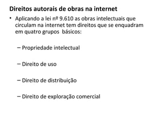 Direitos autorais de obras na internet
• Aplicando a lei nº 9.610 as obras intelectuais que
circulam na internet tem direitos que se enquadram
em quatro grupos básicos:
– Propriedade intelectual
– Direito de uso
– Direito de distribuição
– Direito de exploração comercial
 