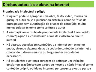 Direitos autorais de obras na internet
Propriedade intelectual e plágio
• Ninguém pode se apropriar uma obra, texto, vídeo, música ou
qualquer outra coisa e publicar ou distribuir como se fosse de
outra pessoa sem autorização do criador do conteúdo, muito
menos colocar o nome como se fosse o autor
• A usurpação ou o roubo de propriedade intelectual é conhecido
como “plágio” e é considerado crime de violação do direito
autoral
• Há pessoas que plagiam conteúdos da internet sem o menor
pudor, vivendo algumas delas da cópia de conteúdo da internet e
colocando tudo em seu site ou blog sem ter os cuidados
necessários.
• Há estudantes que tem a coragem de entregar um trabalho
escolar ou acadêmico com partes ou mesmo a cópia integral como
conteúdo próprio obtido na internet, pertencente a outra pessoa
 