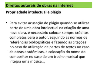 Direitos autorais de obras na internet
Propriedade intelectual e plágio
• Para evitar acusação de plágio quando se utilizar
parte de uma obra intelectual na criação de uma
nova obra, é necessário colocar sempre créditos
completos para o autor, seguindo as normas de
referências bibliográficas e fazendo as citações
no caso de utilização de partes de textos no caso
de obras acadêmicas, a colocação do nome do
compositor no caso de um trecho musical que
integra uma música...
 