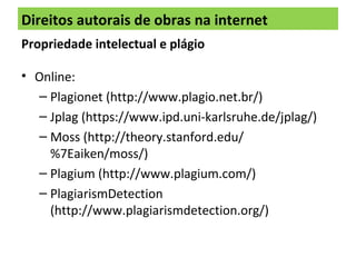 Direitos autorais de obras na internet
Propriedade intelectual e plágio
• Online:
– Plagionet (http://www.plagio.net.br/)
– Jplag (https://www.ipd.uni-karlsruhe.de/jplag/)
– Moss (http://theory.stanford.edu/
%7Eaiken/moss/)
– Plagium (http://www.plagium.com/)
– PlagiarismDetection
(http://www.plagiarismdetection.org/)
 