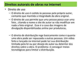 Direitos autorais de obras na internet
• Direito de uso
– O direito de uso é cedido às pessoas pelo próprio autor,
contanto que mantida a integridade da obra original.
– O direito de uso permite que uma pessoa possa usar uma
foto , citando o nome e site do autor se não modificar em
nada a foto original. Esse é o caso das imagens de
divulgação disponibilizadas online por produtoras.
– O direito de distribuição rege basicamente como e quanto
uma obra pode ser repassada a outras pessoas. Um vídeo
feito e lançado na internet pode ter sua distribuição
limitada pela lei ou por desejo do autor ou detentor dos
direitos sobre a obra. O problema é conseguir meios
tecnológicos para limitar a distribuição.
 