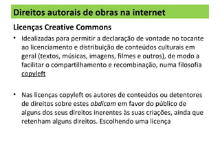 Direitos autorais de obras na internet
Licenças Creative Commons
• Idealizadas para permitir a declaração de vontade no tocante
ao licenciamento e distribuição de conteúdos culturais em
geral (textos, músicas, imagens, filmes e outros), de modo a
facilitar o compartilhamento e recombinação, numa filosofia
copyleft
• Nas licenças copyleft os autores de conteúdos ou detentores
de direitos sobre estes abdicam em favor do público de
alguns dos seus direitos inerentes às suas criações, ainda que
retenham alguns direitos. Escolhendo uma licença
 