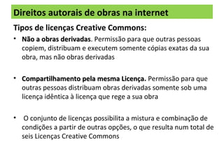 Direitos autorais de obras na internet
Tipos de licenças Creative Commons:
• Não a obras derivadasNão a obras derivadas. Permissão para que outras pessoas
copiem, distribuam e executem somente cópias exatas da sua
obra, mas não obras derivadas
• Compartilhamento pela mesma LicençaCompartilhamento pela mesma Licença. Permissão para que
outras pessoas distribuam obras derivadas somente sob uma
licença idêntica à licença que rege a sua obra
• O conjunto de licenças possibilita a mistura e combinação de
condições a partir de outras opções, o que resulta num total de
seis Licenças Creative Commons
 
