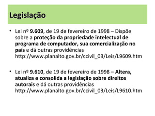 LegislaçãoLegislação
• Lei nº 9.609, de 19 de fevereiro de 1998 – Dispõe
sobre a proteção da propriedade intelectual de
programa de computador, sua comercialização no
país e dá outras providências
http://www.planalto.gov.br/ccivil_03/Leis/L9609.htm
• Lei nº 9.610, de 19 de fevereiro de 1998 – Altera,
atualiza e consolida a legislação sobre direitos
autorais e dá outras providências
http://www.planalto.gov.br/ccivil_03/Leis/L9610.htm
 