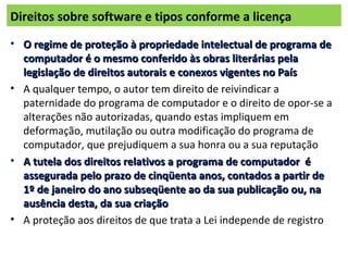 Direitos sobre software e tipos conforme a licença
• O regime de proteção à propriedade intelectual de programa deO regime de proteção à propriedade intelectual de programa de
computador é o mesmo conferido às obras literárias pelacomputador é o mesmo conferido às obras literárias pela
legislação de direitos autorais e conexos vigentes no Paíslegislação de direitos autorais e conexos vigentes no País
• A qualquer tempo, o autor tem direito de reivindicar a
paternidade do programa de computador e o direito de opor-se a
alterações não autorizadas, quando estas impliquem em
deformação, mutilação ou outra modificação do programa de
computador, que prejudiquem a sua honra ou a sua reputação
• A tutela dos direitos relativos a programa de computador éA tutela dos direitos relativos a programa de computador é
assegurada pelo prazo de cinqüenta anos, contados a partir deassegurada pelo prazo de cinqüenta anos, contados a partir de
1º de janeiro do ano subseqüente ao da sua publicação ou, na1º de janeiro do ano subseqüente ao da sua publicação ou, na
ausência desta, da sua criaçãoausência desta, da sua criação
• A proteção aos direitos de que trata a Lei independe de registro
 