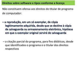 Direitos sobre software e tipos conforme a licença
Não constituem ofensa aos direitos do titular de programa
de computador:
–– a reprodução, em um só exemplar, de cópiaa reprodução, em um só exemplar, de cópia
legitimamente adquirida, desde que se destine à cópialegitimamente adquirida, desde que se destine à cópia
de salvaguarda ou armazenamento eletrônico, hipótesede salvaguarda ou armazenamento eletrônico, hipótese
em que o exemplar original servirá de salvaguardaem que o exemplar original servirá de salvaguarda
– a citação parcial do programa, para fins didáticos, desde
que identificados o programa e o titular dos direitos
respectivos
 