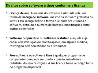 Direitos sobre software e tipos conforme a licença
• Licença de uso. A maioria do software é utilizada sob uma
forma de licença de software, mesmo os software gratuitos ou
livres. Essa licença define a forma que pode ser utilizada o
software, definido o número de licenças, modificações entre
outros e restrições
• Software proprietário ou software restritivo é aquele cuja
cópia, redistribuição ou modificação é, em alguma medida,
restringida pelo seu criador ou distribuidor
• Free software ou software livre é qualquer programa de
computador que pode ser usado, copiado, estudado e
redistribuído sem restrições. A sua licença torna o código fonte
do programa disponível
 
