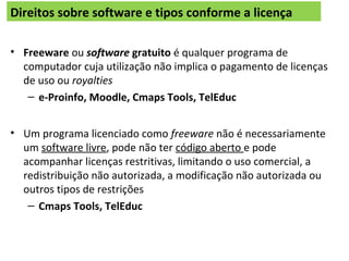 Direitos sobre software e tipos conforme a licença
• Freeware ou software gratuito é qualquer programa de
computador cuja utilização não implica o pagamento de licenças
de uso ou royalties
– e-Proinfo, Moodle, Cmaps Tools, TelEduc
• Um programa licenciado como freeware não é necessariamente
um software livre, pode não ter código aberto e pode
acompanhar licenças restritivas, limitando o uso comercial, a
redistribuição não autorizada, a modificação não autorizada ou
outros tipos de restrições
– Cmaps Tools, TelEduc
 