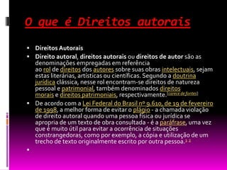 O que é Direitos autorais
 Direitos Autorais
 Direito autoral, direitos autorais ou direitos de autor são as
denominações empregadas em referência
ao rol de direitos dos autores sobre suas obras intelectuais, sejam
estas literárias, artísticas ou científicas. Segundo a doutrina
jurídica clássica, nesse rol encontram-se direitos de natureza
pessoal e patrimonial, também denominados direitos
morais e direitos patrimoniais, respectivamente.[carece de fontes]
 De acordo com a Lei Federal do Brasil nº 9.610, de 19 de fevereiro
de 1998, a melhor forma de evitar o plágio - a chamada violação
de direito autoral quando uma pessoa física ou jurídica se
apropria de um texto de obra consultada - é a paráfrase, uma vez
que é muito útil para evitar a ocorrência de situações
constrangedoras, como por exemplo, a cópia e utilização de um
trecho de texto originalmente escrito por outra pessoa.1 2

 