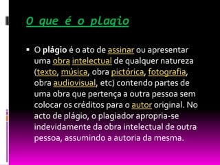 O que é o plagio
 O plágio é o ato de assinar ou apresentar
uma obra intelectual de qualquer natureza
(texto, música, obra pictórica, fotografia,
obra audiovisual, etc) contendo partes de
uma obra que pertença a outra pessoa sem
colocar os créditos para o autor original. No
acto de plágio, o plagiador apropria-se
indevidamente da obra intelectual de outra
pessoa, assumindo a autoria da mesma.
 