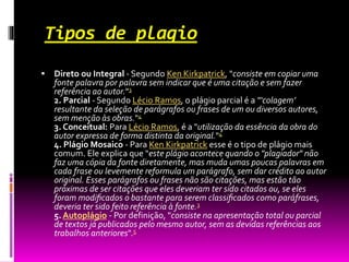 Tipos de plagio
 Direto ou Integral - Segundo Ken Kirkpatrick, "consiste em copiar uma
fonte palavra por palavra sem indicar que é uma citação e sem fazer
referência ao autor."3
2. Parcial - Segundo Lécio Ramos, o plágio parcial é a "‘colagem’
resultante da seleção de parágrafos ou frases de um ou diversos autores,
sem menção às obras."4
3. Conceitual: Para Lécio Ramos, é a "utilização da essência da obra do
autor expressa de forma distinta da original."4
4. Plágio Mosaico - Para Ken Kirkpatrick esse é o tipo de plágio mais
comum. Ele explica que "este plágio acontece quando o "plagiador" não
faz uma cópia da fonte diretamente, mas muda umas poucas palavras em
cada frase ou levemente reformula um parágrafo, sem dar crédito ao autor
original. Esses parágrafos ou frases não são citações, mas estão tão
próximas de ser citações que eles deveriam ter sido citados ou, se eles
foram modiﬁcados o bastante para serem classiﬁcados como paráfrases,
deveria ter sido feito referência à fonte.3
5. Autoplágio - Por definição, "consiste na apresentação total ou parcial
de textos já publicados pelo mesmo autor, sem as devidas referências aos
trabalhos anteriores".5
 