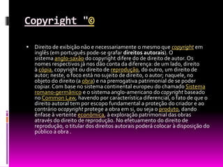 Copyright "©
 Direito de exibição não e necessariamente o mesmo que copyright em
inglês (em português pode-se grafar direitos autorais). O
sistema anglo-saxão do copyright difere do de direito de autor. Os
nomes respectivos já nos dão conta da diferença: de um lado, direito
à cópia, copyright ou direito de reprodução, do outro, um direito de
autor; neste, o foco está no sujeito de direito, o autor; naquele, no
objeto do direito (a obra) e na prerrogativa patrimonial de se poder
copiar. Com base no sistema continental europeu do chamado Sistema
romano-germânico e o sistema anglo-americano do copyright baseado
no Common Law, havendo por característica diferencial, o fato de que o
direito autoral tem por escopo fundamental a proteção do criador e ao
contrário ocopyright protege a obra em si, ou seja o produto, dando
ênfase à vertente econômica, à exploração patrimonial das obras
através do direito de reprodução. No efetuamento do direito de
reprodução, o titular dos direitos autorais poderá colocar à disposição do
público a obra .
 