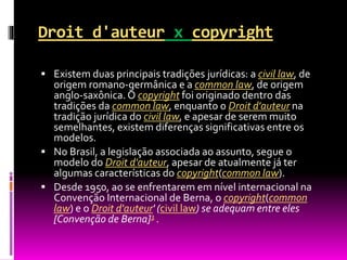Droit d'auteur x copyright
 Existem duas principais tradições jurídicas: a civil law, de
origem romano-germânica e a common law, de origem
anglo-saxônica. O copyright foi originado dentro das
tradições da common law, enquanto o Droit d'auteur na
tradição jurídica do civil law, e apesar de serem muito
semelhantes, existem diferenças significativas entre os
modelos.
 No Brasil, a legislação associada ao assunto, segue o
modelo do Droit d'auteur, apesar de atualmente já ter
algumas características do copyright(common law).
 Desde 1950, ao se enfrentarem em nível internacional na
Convenção Internacional de Berna, o copyright(common
law) e o Droit d'auteur' (civil law) se adequam entre eles
[Convenção de Berna]3 .
 