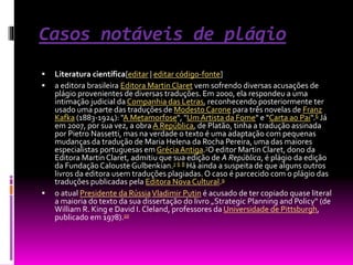 Casos notáveis de plágio
 Literatura científica[editar | editar código-fonte]
 a editora brasileira Editora Martin Claret vem sofrendo diversas acusações de
plágio provenientes de diversas traduções. Em 2000, ela respondeu a uma
intimação judicial da Companhia das Letras, reconhecendo posteriormente ter
usado uma parte das traduções de Modesto Carone para três novelas de Franz
Kafka (1883-1924): "A Metamorfose", "Um Artista da Fome" e "Carta ao Pai".6 Já
em 2007, por sua vez, a obra A República, de Platão, tinha a tradução assinada
por Pietro Nassetti, mas na verdade o texto é uma adaptação com pequenas
mudanças da tradução de Maria Helena da Rocha Pereira, uma das maiores
especialistas portuguesas em Grécia Antiga.7O editor Martin Claret, dono da
Editora Martin Claret, admitiu que sua edição de A República, é plágio da edição
da Fundação Calouste Gulbenkian.7 6 8 Há ainda a suspeita de que alguns outros
livros da editora usem traduções plagiadas. O caso é parcecido com o plágio das
traduções publicadas pela Editora Nova Cultural.9
 o atual Presidente da RússiaVladimir Putin é acusado de ter copiado quase literal
a maioria do texto da sua dissertação do livro „Strategic Planning and Policy“ (de
William R. King e David I. Cleland, professores da Universidade de Pittsburgh,
publicado em 1978).10
 