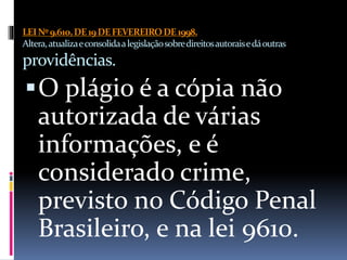 LEINº9.610,DE19DEFEVEREIRODE1998.
Altera,atualizaeconsolidaalegislaçãosobredireitosautoraisedáoutras
providências.
O plágio é a cópia não
autorizada de várias
informações, e é
considerado crime,
previsto no Código Penal
Brasileiro, e na lei 9610.