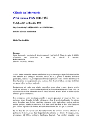 Ciência da Informação
Print version ISSN 0100-1965
Ci. Inf. vol.27 n.2 Brasília 1998

http://dx.doi.org/10.1590/S0100-19651998000200011

Direitos autorais na Internet



Plínio Martins Filho




Resumo
Trata da nova lei brasileira de direitos autorais (Lei 9610 de 19 de fevereiro de 1998),
discutindo     em       particular    o     tema      em     relação      à     Internet.
Palavras-chave
Direitos autorais e Internet.




Até há pouco tempo os autores mantinham relações muito pouco profissionais com os
seus editores. Isso começa a mudar na década de 1970 quando a literatura brasileira
ganha pela, segunda vez, a simpatia dos leitores (a primeira foi no começo do século). O
Brasil já conta nessa época com uma indústria bem desenvolvida e consegue distribuir
em quase todo o território nacional.

Predominava até então uma relação paternalista entre editor e autor. Aquele agindo
como um benfeitor, e este aceitando a publicação de seu livro como um favor, pois via
seu ofício de escritor como uma missão e não um meio de vida. Falar na venda de seu
livro era quase uma heresia.

Isso começou a sofrer mudanças quando os autores passaram a vender de fato e os
purismos foram deixados de lado: iniciava-se a fase de profissionalização. Os autores
agora discutiam seus direitos e exigiam contratos, e não predominava mais a ânsia de
assinar qualquer papel contanto que o livro fosse publicado. Isso se dava principalmente
pela falta de legislação ou mesmo pelo desconhecimento das leis que já existiam.

Se até hoje há um quase total desconhecimento dos direitos autorais referentes à
publicação de livros, o que dizer da parafernália referente aos direitos de imagens, sons,
programas, CD-ROM, software, hardware, Internet. Para melhor entender esse
 