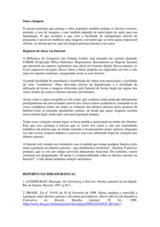Sons e imagens

O mesmo princípio que protege a obra originária também protege os direitos conexos,
portanto, o uso de imagens e sons também depende da autorização do autor para sua
reprodução. O que acontece é que com a facilidade de manipulação através de
programas é possível modificar uma imagem a tal ponto que se torna quase impossível
afirmar, ou mesmo provar, que tal imagem pertença mesmo a seu autor.

Registros de obras via Internet

A Biblioteca do Congresso dos Estados Unidos está testando um sistema chamado
CORDS (Copyright Office Eletronics Registration, Recordation on Deposit System)
que permitirá aos autores registrarem suas obras em formato digital. Dessa maneira, os
livros impressos em geral, discos, fotos e filmes poderão ser registrados em bits, e não
mais em suportes materiais, assegurando assim os seus direitos.

A grande facilidade de reprodução e distribuição de cópias sem autorização; a facilidade
de criar "verdadeiras" obras derivadas através da digitalização e a facilidade de
utilização de textos e imagens oferecidos pela Internet de forma ilegal são alguns dos
vários modos de como os direitos autorais são burlados.

Assim como a cópia xerográfica é um crime, que continua sendo praticado abertamente
principalmente nas universidades através dos vários centros acadêmicos, formando-se às
vezes verdadeiras fontes de renda, as violações dos direitos autorais pelos usuários da
Internet estão se tornando igualmente comuns, de modo que quase ninguém acredita
num controle legal, ainda mais sem uma legislação própria.

Todas essas violações seriam legais se fosse pedida a autorização ao titular dos direitos.
Para que isso aconteça é preciso que se criem leis claras e não um emaranhado
trabalhoso de normas que, no fundo, tornarão o licenciamento muito oneroso. Enquanto
isso não ocorre, estamos fadados a conviver com esse submundo ilegal de violações dos
direitos autorais.

A Internet está criando um verdadeiro caos à medida que rompe qualquer barreira, pois
torna a proteção aos direitos autorais – que atualmente é territorial – obsoleta. É preciso,
portanto, que se crie um código universal plenamente funcional. Do contrário, vamos
continuar nos perguntando "de quem é a responsabilidade sobre os direitos autorais na
Internet?", e não dando nenhuma solução satisfatória.



REFERÊNCIAS BIBLIOGRÁFICAS

1. GANDELMAN, Henrique. De Gutenberg à Internet: direitos autorais na era digital.
Rio de Janeiro: Record, 1997. p.36-7.

2. BRASIL. Lei no. 9.610, de 19 de fevereiro de 1998. Altera, atualiza e consolida a
legislação sobre direitos autorais e dá outras providências. Diário Oficial [da República
Federativa       do       Brasil],     Brasília      [online],     20      fev.    1998.
[http://www.dou.gov.br/materias/do1/do1legleg19980220180939_001.htm ]
 