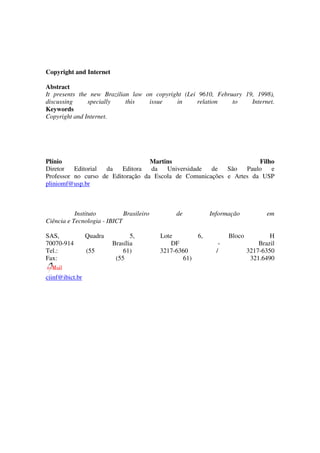 Copyright and Internet

Abstract
It presents the new Brazilian law on copyright (Lei 9610, February 19, 1998),
discussing     specially    this   issue    in     relation    to    Internet.
Keywords
Copyright and Internet.




Plínio                             Martins                           Filho
Diretor   Editorial da    Editora  da   Universidade  de   São   Paulo   e
Professor no curso de Editoração da Escola de Comunicações e Artes da USP
pliniomf@usp.br



           Instituto         Brasileiro       de          Informação            em
Ciência e Tecnologia - IBICT

SAS,             Quadra          5,       Lote       6,          Bloco           H
70070-914                 Brasília            DF             -               Brazil
Tel.:            (55          61)         3217-6360         /            3217-6350
Fax:                       (55                   61)                      321.6490

ciinf@ibict.br
 